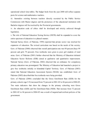 operational school time-tables. The budget book from the year 2000 will reflect separate
posts for science and mathematics teachers.
iii. Anomalies existing between teachers directly recruited by the Public Service
Commission with Master degrees and the promotees of the educational institution with
Bachelor degrees will be resolved by the Provincial governments.
iv. An education code of ethics shall be developed and strictiy enforced through
legislation.
v. The role of National Education Testing Service (NETS) shall be expanded to cover the
entire spectrum of education in a phased manner.
National Survey (Govt. of Pakistan, 1999) reported that private sector was involved for
expansion of education. The revised curriculum was based on the needs of the society.
Govt. of Pakistan (2000) observed that overall participation rate was 89 percent (boys 99
percent and girls 79 percent). Free textbooks were given to poor girl students of rural
areas. Govt. of Pakistan (2001) further observed that the Ministry of Education initiated
Education Sector Reforms (ESR) aimed at qualitative and quantitative improvement.
National Survey (Govt. of Pakistan, 2002) observed that an ordinance for compulsory
primary education was promulgated. The Ministry of Education had launched a project to
give free textbooks initially in Islamabad Capital Territory. Govt. of Pakistan (2003)
stated that National Education Assessment System (NEAS) was established. Govt. of
Pakistan (2005) described that free textbooks were being provided.
Govt. of Pakistan (2006) concluded that the Gross Enrollment Rate (GER) for the
primary schools (age 5-9) increased from 72 percent in 2001-02 to 86 percent in 2004-05.
Two main indicators that show the changes in the primary schooling were Gross
Enrollment Rate (GER) and Net Enrollment Rate (NER). That increase from 72 percent
in 2001-02 to 86 percent in 2004-05 was a result of targeted and resilient policies of the
government.
 