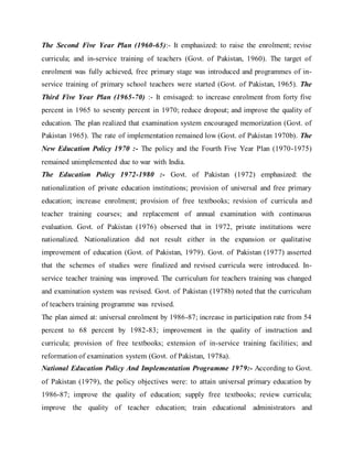 The Second Five Year Plan (1960-65):- It emphasized: to raise the enrolment; revise
curricula; and in-service training of teachers (Govt. of Pakistan, 1960). The target of
enrolment was fully achieved, free primary stage was introduced and programmes of in-
service training of primary school teachers were started (Govt. of Pakistan, 1965). The
Third Five Year Plan (1965-70) :- It envisaged: to increase enrolment from forty five
percent in 1965 to seventy percent in 1970; reduce dropout; and improve the quality of
education. The plan realized that examination system encouraged memorization (Govt. of
Pakistan 1965). The rate of implementation remained low (Govt. of Pakistan 1970b). The
New Education Policy 1970 :- The policy and the Fourth Five Year Plan (1970-1975)
remained unimplemented due to war with India.
The Education Policy 1972-1980 :- Govt. of Pakistan (1972) emphasized: the
nationalization of private education institutions; provision of universal and free primary
education; increase enrolment; provision of free textbooks; revision of curricula and
teacher training courses; and replacement of annual examination with continuous
evaluation. Govt. of Pakistan (1976) observed that in 1972, private institutions were
nationalized. Nationalization did not result either in the expansion or qualitative
improvement of education (Govt. of Pakistan, 1979). Govt. of Pakistan (1977) asserted
that the schemes of studies were finalized and revised curricula were introduced. In-
service teacher training was improved. The curriculum for teachers training was changed
and examination system was revised. Govt. of Pakistan (1978b) noted that the curriculum
of teachers training programme was revised.
The plan aimed at: universal enrolment by 1986-87; increase in participation rate from 54
percent to 68 percent by 1982-83; improvement in the quality of instruction and
curricula; provision of free textbooks; extension of in-service training facilities; and
reformation of examination system (Govt. of Pakistan, 1978a).
National Education Policy And Implementation Programme 1979:- According to Govt.
of Pakistan (1979), the policy objectives were: to attain universal primary education by
1986-87; improve the quality of education; supply free textbooks; review curricula;
improve the quality of teacher education; train educational administrators and
 