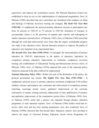 supervisors; and improve the examination system. The National Education Council was
established to keep an eye on the implementation of educational programmes. Govt. of
Pakistan (1980) described that new curriculum was introduced with emphasis on Islam
and ideology of Pakistan. In-service training was arranged. The Sixth Five Year Plan
(1983-88):- It emphasized: the universal primary education; increase in participation rate
from 48 percent in 1982-83 to 75 percent in 1987-88; utilization of mosques to
accommodate classes I to III; provision of separate girls schools; and redesigning of
teacher education curricula (Govt. of Pakistan, 1983). Govt. of Pakistan (1988) noted that
although the sixth plan achievements were lower than the targets, considerable progress
was made in the education sector. Several innovative projects to improve the quality of
education were launched on an experimental basis.
The Seventh Five Year Plan (1988-1993):- It envisaged: the universalization of primary
education by 1992-93; improvement in the quality of education; legislation for
compulsory primary education; improvement in textbooks; compulsory in-service
training; and establishment of Educational Testing and Measurement Services (Govt. of
Pakistan, 1988). Govt. of Pakistan (1993a) analyzed that some of the important policy
initiatives proposed in the plan could not be implemented.
National Education Policy 1992:- Within one year of the declaration of the policy, the
political government was ousted. The Eighth Five Year Plan (1993-1998) :- It
emphasized: universal access to primary education; enrolment of additional 5.548 million
children; increase participation rate; enactment and enforcement of compulsory primary
schooling; encourage private sector; qualitative improvement of the curricula;
reformation of teacher training curricula; enhancement of entry qualification of teachers
and qualitative improvement of the examination system (Govt. of Pakistan, 1993). Govt.
of Pakistan (1994) noted that a project was launched through distance education
programme to train untrained teachers. Govt. of Pakistan (1996) further noted that in-
service short term and log term training programmes were also conducted. Govt. of
Pakistan (1998b) observed that Non-formal Basic Education schools were provided to
achieve the target of Universal Primary Education. Social Action Programme for
 