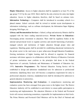 Higher Education:- Access to higher education shall be expanded to at least 5% of the
age group 17-23 by the year 2010. Merit shall be the only criterion for entry into higher
education. Access to higher education, therefore, shall be based on entrance tests.
Information Technology :- Computers shall be introduced in secondary schools in a
phased manner. School curricula shall be revised to include recent developments in
information technology, such as software development, the Information Super Highway
designing Web Pages, etc
Library and Documentation Services :- School, college and university libraries shall be
equipped with the latest reading materials/services. Private Sector in Education:-
Encouraging private investment in education. There shall be regulatory bodies at the
national and provincial levels to regulate activities and smooth functioning of privately-
managed schools and institutions of higher education through proper rules and
regulations. Matching grants shall be provided for establishing educational institutions by
the private sector in the rural areas or poor urban areas through Education Foundations.
Existing institutions of higher learning shall be allowed to negotiate for financial
assistance with donor agencies in collaboration with the Ministry of Education. Curricula
of private institutions must conform to the principles laid down in the Federal
Supervision of curricula, Textbooks and Maintenance of Standards of Education Act,
1976. Innovative Programmes:- The National Education Testing Service will be
established to design and administer standardized tests for admission to professional
institutions. Qualifying these tests will become a compulsory requirement for entry to
professional education. Likewise, standardized tests shall be introduced for admission to
general education in universities.
Implementation Monitoring And Evaluation:- A comprehensive monitoring and
evaluation system has been envisaged from grass-roots to the highest level. The District
Education Authority will be established in each district to ensure public participation in
monitoring and implementation. The education Ministers at the Federal and Provincial
levels will oversee monitoring committees, responsible for implementation at their levels.
The Prime Minister and Provincial Chief Ministers will be the Chief of National and
 