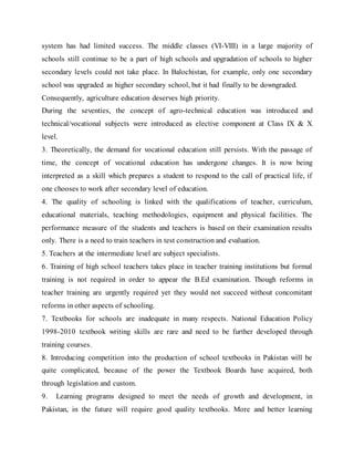 system has had limited success. The middle classes (VI-VIII) in a large majority of
schools still continue to be a part of high schools and upgradation of schools to higher
secondary levels could not take place. In Balochistan, for example, only one secondary
school was upgraded as higher secondary school, but it had finally to be downgraded.
Consequently, agriculture education deserves high priority.
During the seventies, the concept of agro-technical education was introduced and
technical/vocational subjects were introduced as elective component at Class IX & X
level.
3. Theoretically, the demand for vocational education still persists. With the passage of
time, the concept of vocational education has undergone changes. It is now being
interpreted as a skill which prepares a student to respond to the call of practical life, if
one chooses to work after secondary level of education.
4. The quality of schooling is linked with the qualifications of teacher, curriculum,
educational materials, teaching methodologies, equipment and physical facilities. The
performance measure of the students and teachers is based on their examination results
only. There is a need to train teachers in test construction and evaluation.
5. Teachers at the intermediate level are subject specialists.
6. Training of high school teachers takes place in teacher training institutions but formal
training is not required in order to appear the B.Ed examination. Though reforms in
teacher training are urgently required yet they would not succeed without concomitant
reforms in other aspects of schooling.
7. Textbooks for schools are inadequate in many respects. National Education Policy
1998-2010 textbook writing skills are rare and need to be further developed through
training courses.
8. Introducing competition into the production of school textbooks in Pakistan will be
quite complicated, because of the power the Textbook Boards have acquired, both
through legislation and custom.
9. Learning programs designed to meet the needs of growth and development, in
Pakistan, in the future will require good quality textbooks. More and better learning
 