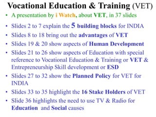 Vocational Education & Training (VET)
• A presentation by i Watch, about VET, in 37 slides
• Slides 2 to 7 explain the 5 building blocks for INDIA
• Slides 8 to 18 bring out the advantages of VET
• Slides 19 & 20 show aspects of Human Development
• Slides 21 to 26 show aspects of Education with special
reference to Vocational Education & Training or VET &
Entrepreneurship Skill development or ESD
• Slides 27 to 32 show the Planned Policy for VET for
INDIA
• Slides 33 to 35 highlight the 16 Stake Holders of VET
• Slide 36 highlights the need to use TV & Radio for
Education and Social causes
 