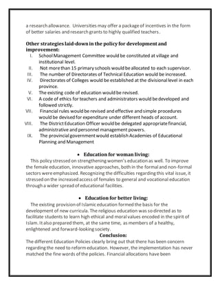 a research allowance. Universities may offer a packageof incentives in the form
of better salaries and research grants to highly qualified teachers.
Other strategies laid-downin the policy for development and
improvement:
I. SchoolManagement Committee would be constituted at village and
institutional level.
II. Not morethan 15 primary schools would beallocated to each supervisor.
III. The number of Directorates of Technical Education would be increased.
IV. Directorates of Colleges would be established at the divisionallevel in each
province.
V. The existing code of education would be revised.
VI. A code of ethics for teachers and administrators would bedeveloped and
followed strictly.
VII. Financial rules would be revised and effective and simple procedures
would be devised for expenditure under different heads of account.
VIII. The DistrictEducation Officer would be delegated appropriatefinancial,
administrative and personnel management powers.
IX. The provincialgovernmentwould establish Academies of Educational
Planning and Management
 Education for woman living:
This policy stressed on strengthening women’s education as well. To improve
the female education, innovative approaches, both in the formaland non-formal
sectors wereemphasized. Recognizing the difficulties regarding this vital issue, it
stressed on the increased access of females to general and vocational education
through a wider spread of educational facilities.
 Education for better living:
The existing provision of Islamic education formed the basis for the
development of new curricula. The religious education was so directed as to
facilitate students to learn high ethical and moralvalues encoded in the spirit of
Islam. Italso prepared them, at the same time, as members of a healthy,
enlightened and forward-looking society.
Conclusion:
The different Education Policies clearly bring out that there has been concern
regarding the need to reformeducation. However, the implementation has never
matched the fine words of the policies. Financial allocations have been
 
