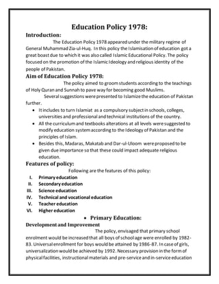 Education Policy 1978:
Introduction:
The Education Policy 1978 appeared under the military regime of
General Muhammad Zia-ul-Huq. In this policy the Islamisation of education got a
great boastdue to which it was also called Islamic Educational Policy. The policy
focused on the promotion of the Islamic Ideology and religious identity of the
people of Pakistan.
Aim of Education Policy 1978:
The policy aimed to groomstudents according to the teachings
of Holy Quran and Sunnah to pave way for becoming good Muslims.
Severalsuggestions werepresented to Islamizethe education of Pakistan
further.
 Itincludes to turn Islamiat as a compulsory subjectin schools, colleges,
universities and professionaland technical institutions of the country.
 All the curriculumand textbooks alterations at all levels weresuggested to
modify education systemaccording to the Ideology of Pakistan and the
principles of Islam.
 Besides this, Madaras, Makatab and Dar-ul-Uloom wereproposed to be
given due importance so that these could impact adequate religious
education.
Features of policy:
Following are the features of this policy:
I. Primary education
II. Secondary education
III. Science education
IV. Technical and vocational education
V. Teacher education
VI. Higher education
 Primary Education:
Development and Improvement
The policy, envisaged that primary school
enrolment would be increased that all boys of schoolage were enrolled by 1982-
83. Universalenrollment for boys would be attained by 1986-87. In caseof girls,
universalization would be achieved by 1992. Necessary provision in the formof
physicalfacilities, instructional materials and pre-serviceand in-serviceeducation
 