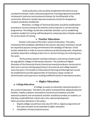 Small production units would be established with technical and
vocational institutes under a phased programme. Evening programmewould be
introduced in technical and vocational institutes for the 69 benefit of the
community. Wherever needed separatevocational schools for dropped out
students would also established.
Moreover, a College of Technical Education would be established to
providepre-servicetraining to the teachers and to improve in-servicetraining
programmes. TheCollege would also undertake activities such as establishing
academic models for training staff development and preparation of books needed
for various levels of training.
 Teacher Education:
Teacher is the pivot of the entire systemof education. The policy
maintained that candidates admitted to the teacher education institutions would
be required to possess strong commitmentto the ideology of Pakistan. Ithad
further stated that in order to ensurecontinuous professionalgrowth, allteachers
would be required to undergo at least one in-servicetraining courseduring every
five years.
All the primary teacher training institutions and normalschools would
be upgraded to colleges of elementary teachers. The Academy of Higher
Education of the University Grants Commission would providepre-serviceand at
least one in-service training opportunity to all university and college teachers
every five years; The Academy of Educational Planning and Management would
be established to provideopportunities of training to a large number of
administrators and supervisors-working atdifferent levels of educational system.
 Higher Education:
a. College Education:
A College occupies an extremely importantposition in
the systemof education. Therefore, the policy maintained that adequate physical
facilities, healthy academic atmosphere; hostel accommodation and well-
balanced academic and recreational activities would be provided, to students, so
that they could fulfill their critical role in the national development.
Other provisions laid down in the policy:
i. Degree colleges would have only class XIII-XVI i.e. degree programmes of
four years duration to be imported as higher education.
ii. Completion of improvised structures.
 