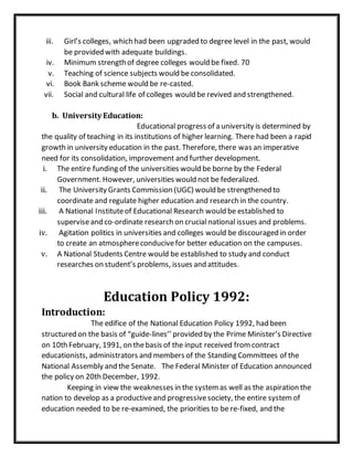 iii. Girl’s colleges, which had been upgraded to degree level in the past, would
be provided with adequate buildings.
iv. Minimum strength of degree colleges would be fixed. 70
v. Teaching of science subjects would be consolidated.
vi. Book Bank scheme would be re-casted.
vii. Social and cultural life of colleges would be revived and strengthened.
b. University Education:
Educational progress of a university is determined by
the quality of teaching in its institutions of higher learning. There had been a rapid
growth in university education in the past. Therefore, there was an imperative
need for its consolidation, improvement and further development.
i. The entire funding of the universities would be borne by the Federal
Government. However, universities would not be federalized.
ii. The University Grants Commission (UGC) would be strengthened to
coordinate and regulate higher education and research in the country.
iii. A National Instituteof Educational Research would be established to
superviseand co-ordinate research on crucial national issues and problems.
iv. Agitation politics in universities and colleges would be discouraged in order
to create an atmosphereconducivefor better education on the campuses.
v. A National Students Centre would be established to study and conduct
researches on student’s problems, issues and attitudes.
Education Policy 1992:
Introduction:
The edifice of the National Education Policy 1992, had been
structured on the basis of “guide-lines’’ provided by the Prime Minister’s Directive
on 10th February, 1991, on thebasis of the input received fromcontract
educationists, administrators and members of the Standing Committees of the
National Assembly and the Senate. The Federal Minister of Education announced
the policy on 20th December, 1992.
Keeping in view the weaknesses in the systemas well as the aspiration the
nation to develop as a productiveand progressivesociety, the entire systemof
education needed to be re-examined, the priorities to be re-fixed, and the
 
