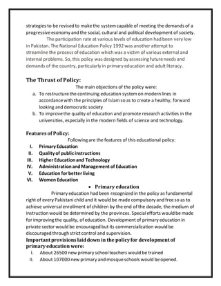 strategies to be revised to makethe systemcapable of meeting the demands of a
progressiveeconomy and the social, cultural and political development of society.
The participation rate at various levels of education had been very low
in Pakistan. The National Education Policy 1992 was another attempt to
streamline the process of education which was a victim of various external and
internal problems. So, this policy was designed by assessing futureneeds and
demands of the country, particularly in primary education and adult literacy.
The Thrust of Policy:
The main objections of the policy were:
a. To restructurethe continuing education systemon modern lines in
accordancewith the principles of Islamso as to create a healthy, forward
looking and democratic society
b. To improvethe quality of education and promote research activities in the
universities, especially in the modern fields of science and technology.
Features of Policy:
Following are the features of this educational policy:
I. Primary Education
II. Quality of public instructions
III. Higher Educationand Technology
IV. AdministrationandManagement of Education
V. Education for better living
VI. Women Education
 Primary education
Primary education had been recognized in the policy as fundamental
right of every Pakistanichild and it would be made compulsory and freeso as to
achieve universalenrollment of children by the end of the decade, the medium of
instruction would be determined by the provinces. Specialefforts would be made
for improving the quality, of education. Development of primary education in
private sector would be encouraged but its commercialization would be
discouraged through strictcontrol and supervision.
Important provisions laiddown in the policy for development of
primary education were:
I. About 26500 new primary schoolteachers would be trained
II. About 107000 new primary and mosqueschools would beopened.
 