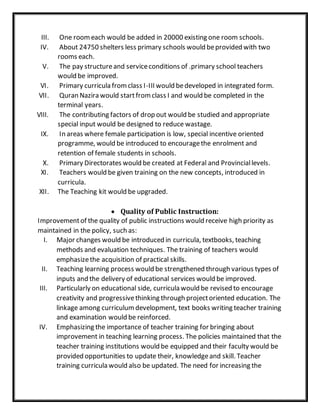 III. One roomeach would be added in 20000 existing one room schools.
IV. About 24750 shelters less primary schools would beprovided with two
rooms each.
V. The pay structureand serviceconditions of .primary school teachers
would be improved.
VI. Primary curricula fromclass I-III would bedeveloped in integrated form.
VII. Quran Nazira would startfromclass I and would be completed in the
terminal years.
VIII. The contributing factors of drop out would be studied and appropriate
special input would be designed to reduce wastage.
IX. In areas where female participation is low, special incentive oriented
programme, would be introduced to encouragethe enrolment and
retention of female students in schools.
X. Primary Directorates would be created at Federal and Provinciallevels.
XI. Teachers would be given training on the new concepts, introduced in
curricula.
XII. The Teaching kit would be upgraded.
 Quality of Public Instruction:
Improvementof the quality of public instructions would receive high priority as
maintained in the policy, such as:
I. Major changes would be introduced in curricula, textbooks, teaching
methods and evaluation techniques. The training of teachers would
emphasizethe acquisition of practical skills.
II. Teaching learning process would be strengthened through various types of
inputs and the delivery of educational services would be improved.
III. Particularly on educational side, curricula would be revised to encourage
creativity and progressivethinking through projectoriented education. The
linkage among curriculumdevelopment, text books writing teacher training
and examination would be reinforced.
IV. Emphasizing the importance of teacher training for bringing about
improvement in teaching learning process. The policies maintained that the
teacher training institutions would be equipped and their faculty would be
provided opportunities to update their, knowledgeand skill. Teacher
training curricula would also be updated. The need for increasing the
 