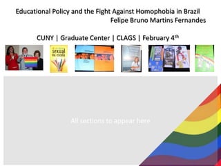 Educational Policy and the Fight Against Homophobia in Brazil Felipe Bruno Martins Fernandes CUNY | Graduate Center | CLAGS | February 4th All sections to appear here 