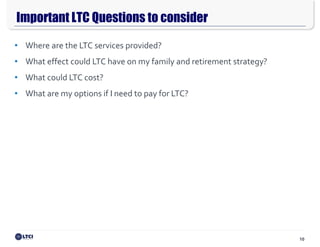 10
Important LTC Questions to consider
$165,000
$15,600
• Where are the LTC services provided?
• What effect could LTC have on my family and retirement strategy?
• What could LTC cost?
• What are my options if I need to pay for LTC?
 