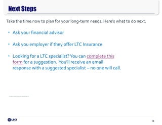 16
Next Steps
Insert disclosure text here.
Steven M. Cain, CLTC®, Director
D: 608.807.2540
C: 818.645.9894
steve.cain@nfp.com
• Ask your financial advisor
• Ask you employer if they offer LTC Insurance
• Looking for a LTC specialist?You can complete this
form for a suggestion. You’ll receive an email
response with a suggested specialist – no one will call.
Take the time now to plan for your long-term needs. Here’s what to do next:
 