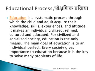  Education is a systematic process through
which the child and adult acquire their
knowledge, skills, experiences, and attitude.
It makes an individual civilized, refined,
cultured and educated. For civilized and
socialized society, education is the only
means. The main goal of education is to an
individual perfect. Every society gives
importance to education because it is the key
to solve many problems of life.
2/5/2024
Prof. Dr. Makarand Joshi
 