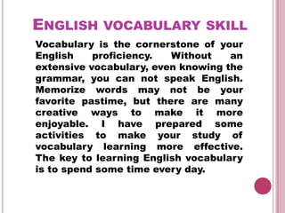 ENGLISH VOCABULARY SKILL
Vocabulary is the cornerstone of your
English    proficiency.  Without    an
extensive vocabulary, even knowing the
grammar, you can not speak English.
Memorize words may not be your
favorite pastime, but there are many
creative ways to make it more
enjoyable. I have prepared some
activities to make your study of
vocabulary learning more effective.
The key to learning English vocabulary
is to spend some time every day.
 