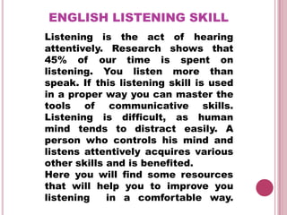ENGLISH LISTENING SKILL
Listening is the act of hearing
attentively. Research shows that
45% of our time is spent on
listening. You listen more than
speak. If this listening skill is used
in a proper way you can master the
tools of      communicative skills.
Listening is difficult, as human
mind tends to distract easily. A
person who controls his mind and
listens attentively acquires various
other skills and is benefited.
Here you will find some resources
that will help you to improve you
listening    in a comfortable way.
 