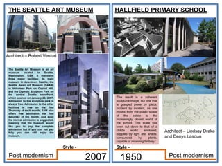 THE SEATTLE ART MUSEUM
Architect – Robert Venturi
2007
HALLFIELD PRIMARY SCHOOL
Architect – Lindsay Drake
and Denys Lasdun
1950 Post modernism
Post modernism
The Seattle Art Museum is an art
museum located in Seattle,
Washington, USA. It maintains
three major facilities: its main
museum in downtown Seattle; the
Seattle Asian Art Museum (SAAM)
in Volunteer Park on Capitol Hill,
and the Olympic Sculpture Park on
the central Seattle waterfront,
which opened on January 20, 2007.
Admission to the sculpture park is
always free. Admission to the other
facilities is free on the first
Thursday of each month; SAM also
offers free admission the first
Saturday of the month. And even
the normal admission is suggested,
meaning that the museum would
like you to pay the complete
admission but if you can not pay
fully you can still enjoy the
museum.
'The result is a coherent
sculptural image, but one that
is grasped piece by piece,
incident by incident, as one
moves from the public space
of the estate to the
increasingly closed world of
the school. The scale has
been cut down to that of a
child's world: enclosed,
dappled by light and shade,
surrounded by plants,
capable of receiving fantasy.'
Style -
Style -
 