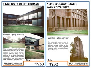 UNIVERSITY OF ST. THOMAS
Architect – philip Johnson
1958 1962 Post modernism
Post modernism
While the layout owes to Jefferson,
the industrial style is a far cry from
classical or even Gothic (another
preferred collegiate style). Like the
buildings at the Illinois Institute of
Technology, these have exposed
steel columns and beams, painted
black, with infills of glass and brick.
KLINE BIOLOGY TOWER,
YALE UNIVERSITY
The skyscraper problem: how to
handle the base and top. Here
Johnson echoes the top in the
base and plays with engaged
columns which continue through
the shaft and top
Architect – philip Johnson
Style -
Style -
 