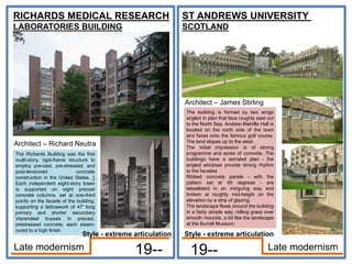 RICHARDS MEDICAL RESEARCH
LABORATORIES BUILDING
Architect – Richard Neutra
19--
ST ANDREWS UNIVERSITY
SCOTLAND
Architect – James Stirling
19-- Late modernism
Late modernism
The Richards Building was the first
multi-story, rigid-frame structure to
employ pre-cast, pre-stressed, and
post-tensioned concrete
construction in the United States. 1
Each independent eight-story tower
is supported on eight precast
concrete columns, set at one-third
points on the facade of the building,
supporting a latticework of 47' long
primary and shorter secondary
Vierendeel trusses in precast,
prestressed concrete, each steam-
cured to a high finish.
The building is formed by two wings
angled in plan that face roughly east out
to the North Sea. Andrew Melville Hall is
located on the north side of the town
and faces onto the famous golf course.
The land slopes up to the west.
The initial impression is of strong
programme and acres of concrete. The
buildings have a serrated plan - the
angled windows provide strong rhythm
to the facades
Ribbed concrete panels - with the
pattern set at 45 degrees - are
tessellated in an intriguing way and
broken at roughly mid-height on the
elevation by a strip of glazing.
The landscape flows around the building
in a fairly simple way, rolling grass over
smooth mounds, a bit like the landscape
at the Burrell Museum.
Style - extreme articulation
Style - extreme articulation
 