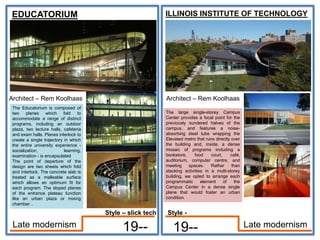 EDUCATORIUM
Architect – Rem Koolhaas
19--
ILLINOIS INSTITUTE OF TECHNOLOGY
19-- Late modernism
Late modernism
The Educatorium is composed of
two planes which fold to
accommodate a range of distinct
programs, including an outdoor
plaza, two lecture halls, cafeteria
and exam halls. Planes interlock to
create a single trajectory in which
the entire university experience -
socialization, learning,
examination - is encapsulated
The point of departure of the
design are two sheets which fold
and interlock. The concrete slab is
treated as a malleable surface
which allows an optimum fit for
each program. The sloped planes
of the entrance plateau function
like an urban plaza or mixing
chamber. .
Architect – Rem Koolhaas
The large single-storey Campus
Center provides a focal point for the
previously sundered halves of the
campus, and features a noise-
absorbing steel tube wrapping the
Elevated metro that runs directly over
the building and, inside, a dense
mosaic of programs including a
bookstore, food court, café,
auditorium, computer centre, and
meeting spaces. Rather than
stacking activities in a multi-storey
building, we opted to arrange each
programmatic element of the
Campus Center in a dense single
plane that would foster an urban
condition.
Style -
Style – slick tech
 