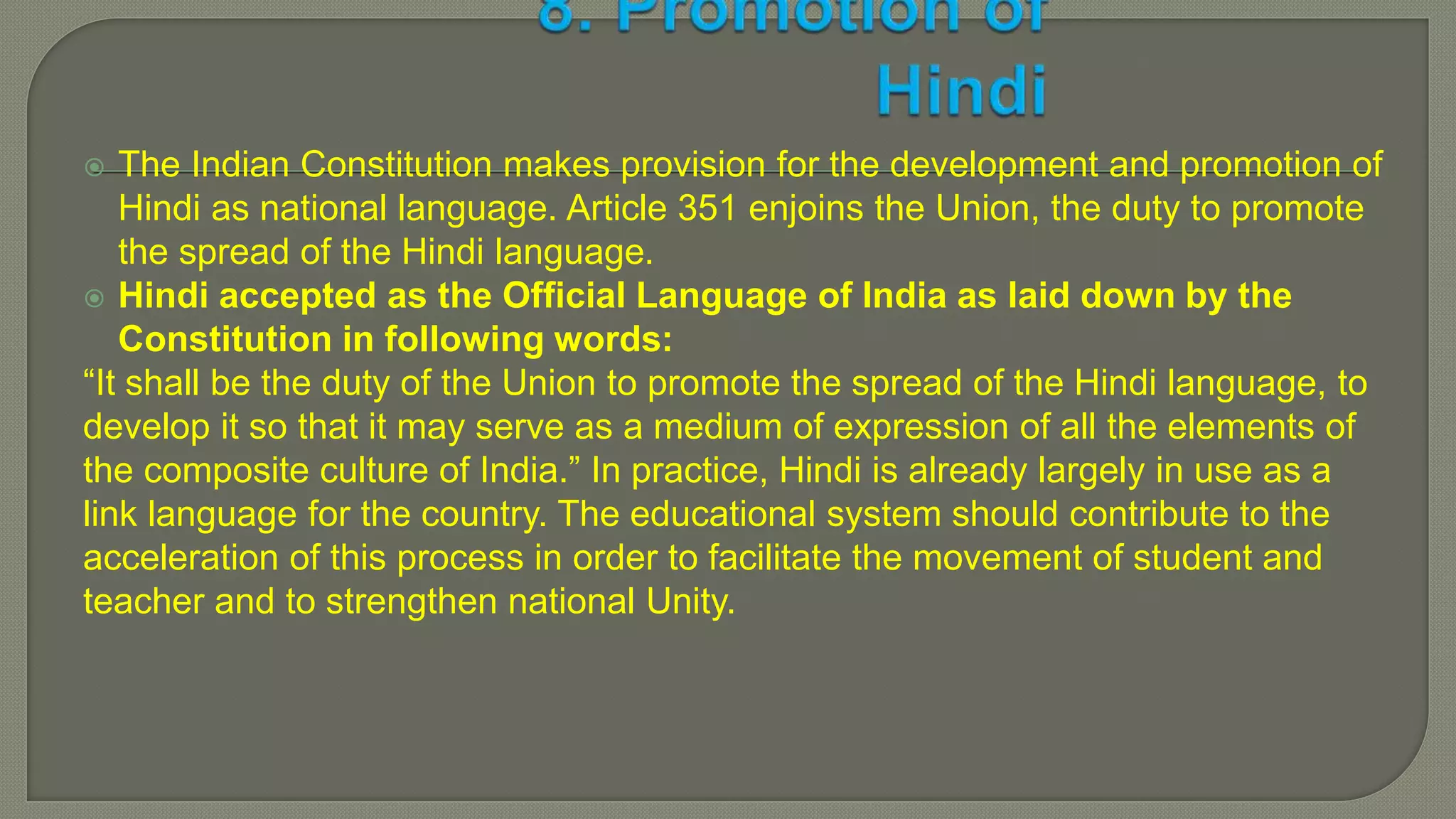 The Indian Constitution makes provision for the development and promotion of
Hindi as national language. Article 351 enjoins the Union, the duty to promote
the spread of the Hindi language.
 Hindi accepted as the Official Language of India as laid down by the
Constitution in following words:
“It shall be the duty of the Union to promote the spread of the Hindi language, to
develop it so that it may serve as a medium of expression of all the elements of
the composite culture of India.” In practice, Hindi is already largely in use as a
link language for the country. The educational system should contribute to the
acceleration of this process in order to facilitate the movement of student and
teacher and to strengthen national Unity.
 