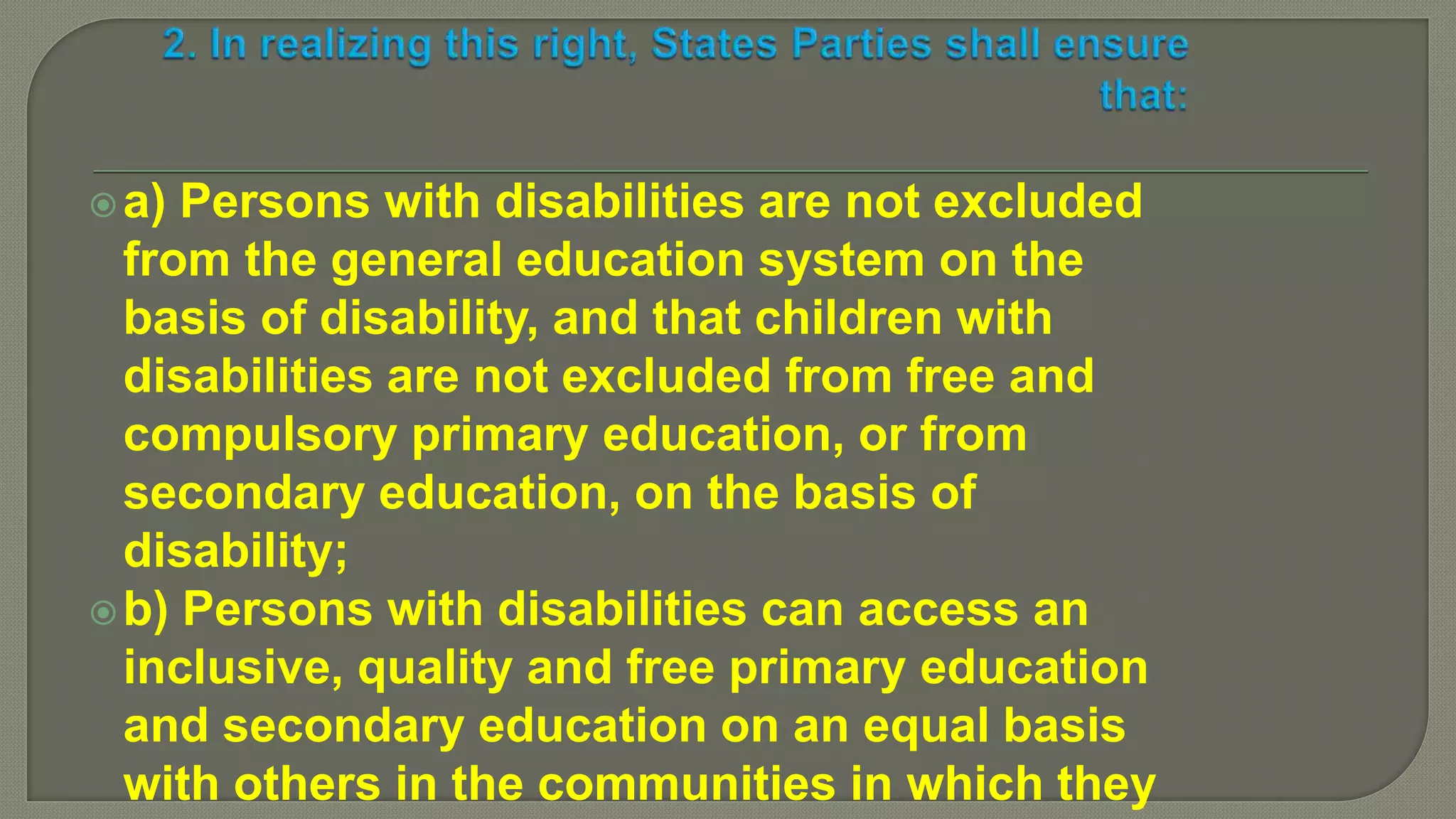 a) Persons with disabilities are not excluded
from the general education system on the
basis of disability, and that children with
disabilities are not excluded from free and
compulsory primary education, or from
secondary education, on the basis of
disability;
b) Persons with disabilities can access an
inclusive, quality and free primary education
and secondary education on an equal basis
with others in the communities in which they
 