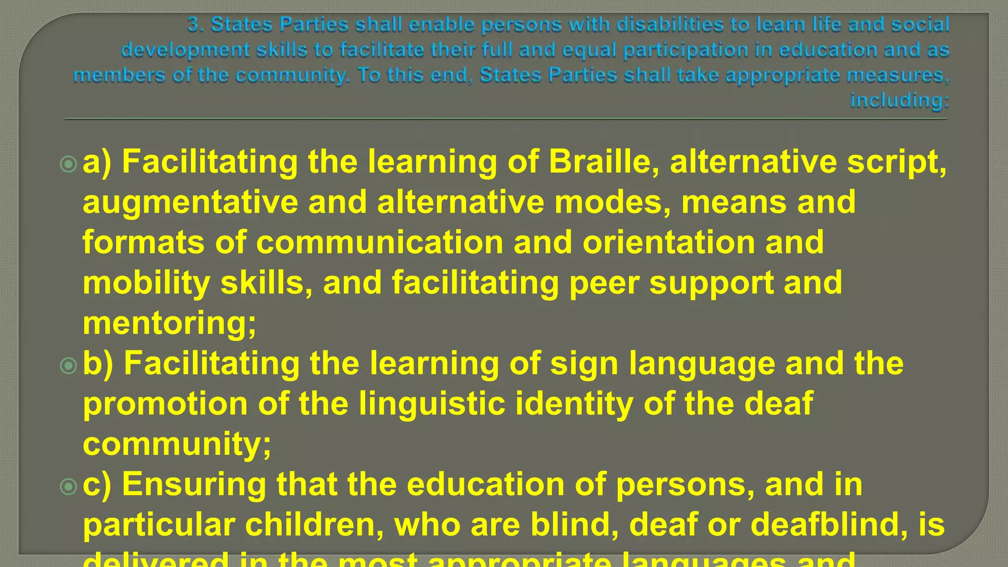 a) Facilitating the learning of Braille, alternative script,
augmentative and alternative modes, means and
formats of communication and orientation and
mobility skills, and facilitating peer support and
mentoring;
b) Facilitating the learning of sign language and the
promotion of the linguistic identity of the deaf
community;
c) Ensuring that the education of persons, and in
particular children, who are blind, deaf or deafblind, is
 