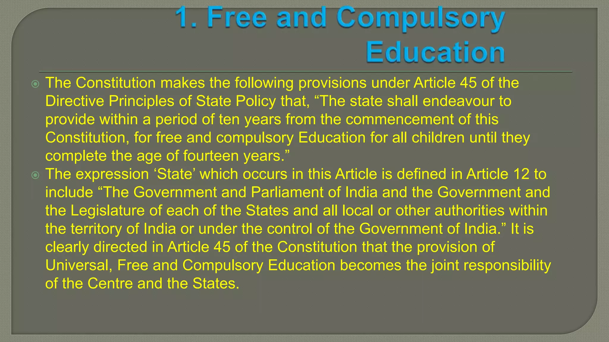  The Constitution makes the following provisions under Article 45 of the
Directive Principles of State Policy that, “The state shall endeavour to
provide within a period of ten years from the commencement of this
Constitution, for free and compulsory Education for all children until they
complete the age of fourteen years.”
 The expression ‘State’ which occurs in this Article is defined in Article 12 to
include “The Government and Parliament of India and the Government and
the Legislature of each of the States and all local or other authorities within
the territory of India or under the control of the Government of India.” It is
clearly directed in Article 45 of the Constitution that the provision of
Universal, Free and Compulsory Education becomes the joint responsibility
of the Centre and the States.
 