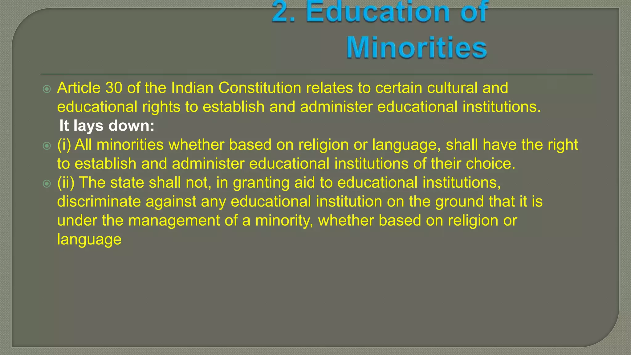  Article 30 of the Indian Constitution relates to certain cultural and
educational rights to establish and administer educational institutions.
It lays down:
 (i) All minorities whether based on religion or language, shall have the right
to establish and administer educational institutions of their choice.
 (ii) The state shall not, in granting aid to educational institutions,
discriminate against any educational institution on the ground that it is
under the management of a minority, whether based on religion or
language
 