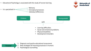 • Educational Psychology is associated with the study of human learning
Memory
Conceptual processes
Individual differences
Children Young people
with
• Learning difficulties
• Social and emotional problems
• Physical disabilities
• Development disorders
‘Purpose’
1. Diagnosis and psycho-educational assessment
2. New strategies for learning processes in humans
3. Psychological counselling
• It is specialized in
 