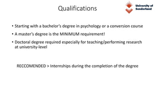 Qualifications
• Starting with a bachelor’s degree in psychology or a conversion course
RECCOMENDED > Internships during the completion of the degree
• A master’s degree is the MINIMUM requirement!
• Doctoral degree required especially for teaching/performing research
at university-level
 