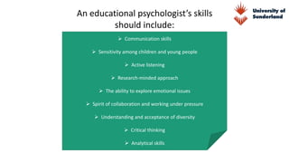 An educational psychologist’s skills
should include:
 Communication skills
 Sensitivity among children and young people
 Active listening
 Research-minded approach
 The ability to explore emotional issues
 Spirit of collaboration and working under pressure
 Understanding and acceptance of diversity
 Critical thinking
 Analytical skills
 