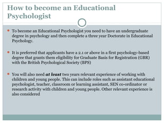 How to become an Educational
Psychologist
 To become an Educational Psychologist you need to have an undergraduate
degree in psychology and then complete a three year Doctorate in Educational
Psychology.
 It is preferred that applicants have a 2.1 or above in a first psychology-based
degree that grants them eligibility for Graduate Basis for Registration (GBR)
with the British Psychological Society (BPS)
 You will also need at least two years relevant experience of working with
children and young people. This can include roles such as assistant educational
psychologist, teacher, classroom or learning assistant, SEN co-ordinator or
research activity with children and young people. Other relevant experience is
also considered
 