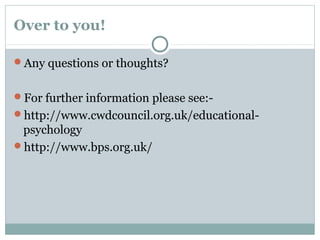 Over to you!
Any questions or thoughts?
For further information please see:-
http://www.cwdcouncil.org.uk/educational-
psychology
http://www.bps.org.uk/
 