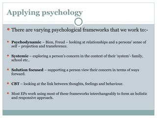 Applying psychology
There are varying psychological frameworks that we work to:-
 Psychodynamic – Bion, Freud – looking at relationships and a persons’ sense of
self – projection and transference.
 Systemic – exploring a person’s concern in the context of their ‘system’- family,
school etc..
 Solution focused – supporting a person view their concern in terms of ways
forward.
 CBT – looking at the link between thoughts, feelings and behaviour.
 Most EPs work using most of these frameworks interchangeably to form an holistic
and responsive approach.
 