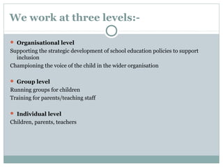 We work at three levels:-
 Organisational level
Supporting the strategic development of school education policies to support
inclusion
Championing the voice of the child in the wider organisation
 Group level
Running groups for children
Training for parents/teaching staff
 Individual level
Children, parents, teachers
 