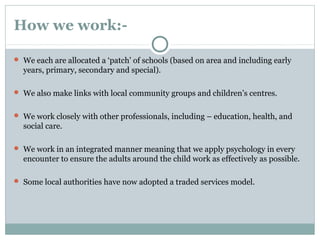 How we work:-
 We each are allocated a ‘patch’ of schools (based on area and including early
years, primary, secondary and special).
 We also make links with local community groups and children’s centres.
 We work closely with other professionals, including – education, health, and
social care.
 We work in an integrated manner meaning that we apply psychology in every
encounter to ensure the adults around the child work as effectively as possible.
 Some local authorities have now adopted a traded services model.
 