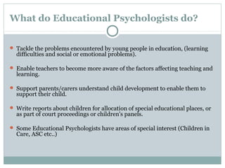 What do Educational Psychologists do?
 Tackle the problems encountered by young people in education, (learning
difficulties and social or emotional problems).
 Enable teachers to become more aware of the factors affecting teaching and
learning.
 Support parents/carers understand child development to enable them to
support their child.
 Write reports about children for allocation of special educational places, or
as part of court proceedings or children's panels.
 Some Educational Psychologists have areas of special interest (Children in
Care, ASC etc..)
 