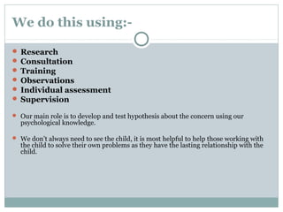 We do this using:-
 Research
 Consultation
 Training
 Observations
 Individual assessment
 Supervision
 Our main role is to develop and test hypothesis about the concern using our
psychological knowledge.
 We don’t always need to see the child, it is most helpful to help those working with
the child to solve their own problems as they have the lasting relationship with the
child.
 