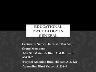 Lecturer’s Name: Dr. Ruslin Bin Amir
Group Members:
•Nik Siti Maisarah Binti Abd Rahman
A143827
•Hayani Amanina Binti Hisham A143822
•Yazmalina Binti Yaacob A143844
EDUCATIONAL
PSYCHOLOGY IN
GENERAL
 