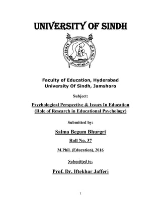 1
UNIVERSITY of SINDH
Faculty of Education, Hyderabad
University Of Sindh, Jamshoro
Subject:
Psychological Perspective & Issues In Education
(Role of Research in Educational Psychology)
Submitted by:
Salma Begum Bhurgri
Roll No. 37
M.Phil. (Education), 2016
Submitted to:
Prof. Dr. Iftekhar Jafferi
 