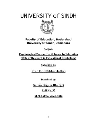 1
UNIVERSITY of SINDH
Faculty of Education, Hyderabad
University Of Sindh, Jamshoro
Subject:
Psychological Perspective & Issues In Education
(Role of Research in Educational Psychology)
Submitted to:
Prof. Dr. Iftekhar Jafferi
Submitted by:
Salma Begum Bhurgri
Roll No. 37
M.Phil. (Education), 2016
 