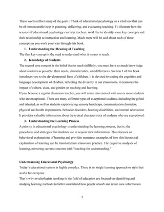 3
These words reflect many of the goals : Think of educational psychology as a vital tool that can
be of immeasurable help in planning, delivering, and evaluating teaching. To illustrate how the
science of educational psychology can help teachers, we'd like to identify some key concepts and
their relationship to instruction and learning. Much more will be said about each of these
concepts as you work your way through this book.
1. Understanding the Meaning of Teaching
The first key concept is the need to understand what it means to teach.
2. Knowledge of Students
The second core concept is the belief that to teach skillfully, you must have as much knowledge
about students as possible: their needs, characteristics, and differences. Section 1 of this book
introduces you to the developmental lives of children. It is devoted to tracing the cognitive and
language development of children, reflecting the diversity in our classrooms, it examines the
impact of culture, class, and gender on teaching and learning.
If you become a regular classroom teacher, you will come into contact with one or more students
who are exceptional. There are many different types of exceptional students, including the gifted
and talented, as well as students experiencing sensory handicaps, communication disorders,
physical and health impairments, behavior disorders, learning disabilities, and mental retardation.
It provides valuable information about the typical characteristics of students who are exceptional.
3. Understanding the Learning Process
A priority in educational psychology is understanding the learning process, that is; the
procedures and strategies that students use to acquire new information. Thus focuses on
behavioral explanations of learning and provides numerous examples of how this theoretical
explanation of learning can be translated into classroom practice. The cognitive analyses of
learning, mirroring current concerns with "teaching for understanding."
Understanding Educational Psychology
Today’s educational system is highly complex. There is no single learning approach or style that
works for everyone.
That’s why psychologists working in the field of education are focused on identifying and
studying learning methods to better understand how people absorb and retain new information.
 
