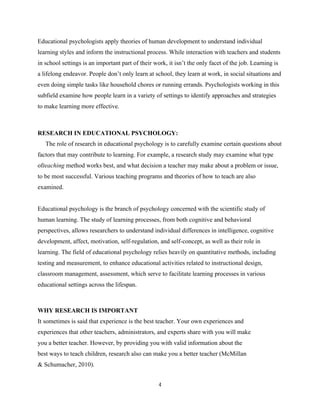 4
Educational psychologists apply theories of human development to understand individual
learning styles and inform the instructional process. While interaction with teachers and students
in school settings is an important part of their work, it isn’t the only facet of the job. Learning is
a lifelong endeavor. People don’t only learn at school, they learn at work, in social situations and
even doing simple tasks like household chores or running errands. Psychologists working in this
subfield examine how people learn in a variety of settings to identify approaches and strategies
to make learning more effective.
RESEARCH IN EDUCATIONAL PSYCHOLOGY:
The role of research in educational psychology is to carefully examine certain questions about
factors that may contribute to learning. For example, a research study may examine what type
ofteaching method works best, and what decision a teacher may make about a problem or issue,
to be most successful. Various teaching programs and theories of how to teach are also
examined.
Educational psychology is the branch of psychology concerned with the scientific study of
human learning. The study of learning processes, from both cognitive and behavioral
perspectives, allows researchers to understand individual differences in intelligence, cognitive
development, affect, motivation, self-regulation, and self-concept, as well as their role in
learning. The field of educational psychology relies heavily on quantitative methods, including
testing and measurement, to enhance educational activities related to instructional design,
classroom management, assessment, which serve to facilitate learning processes in various
educational settings across the lifespan.
WHY RESEARCH IS IMPORTANT
It sometimes is said that experience is the best teacher. Your own experiences and
experiences that other teachers, administrators, and experts share with you will make
you a better teacher. However, by providing you with valid information about the
best ways to teach children, research also can make you a better teacher (McMillan
& Schumacher, 2010).
 
