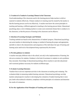 6
2. Creation of a Conducive Learning Climate in the Classroom
Good understanding of the classroom used in the learning process helps teachers to deliver
material to students effectively. Climate conducive to learning must be created by the teacher so
that the learning process can be run effectively. A teacher must know the correct principles in
teaching and learning, a different approach in teaching to the learning process better. Educational
psychology plays a role in helping teachers to create socio-emotional climate that is conducive in
the classroom, so that the process of learning in the classroom can be effective.
3. Selection of Learning Strategies and Methods
Teaching methods are based on the characteristics of students' progress. Educational psychology
can assist teachers in determining the strategy or method of learning the proper and appropriate,
and able to relate to the characteristics and uniqueness of the individual, the type of learning and
learning styles and levels of development being experienced by the learner.
4. Provide guidance to students
A teacher must play different roles in the school, not only in the implementation of learning, but
also act as mentors for students. Guidance is the kind of assistance to students to solve problems
they encounter. Knowledge of educational psychology allows teachers to provide educational
and vocational guidance necessary for students at different ages.
5. Evaluate Learning Outcomes
Teachers have to do two important activities in the classroom as teaching and evaluating. The
evaluation helps in measuring student learning outcomes. Educational psychology can help
teachers and prospective teachers in developing the evaluation of student learning that is more
just, both in the technical evaluation, compliance with the principles of evaluation and determine
the results of evaluations.
B. For the Application of the Principles of Teaching and Learning
 