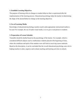 7
1. Establish Learning Objectives
The purpose of learning refers to changes in student behavior that is experienced after the
implementation of the learning process. Educational psychology helps the teacher in determining
the shape of the desired behavior change as the learning objectives.
2. Use of Learning Media
Knowledge of educational psychology teachers need to plan appropriate instructional media to
be used. For example, the use of audio-visual media, so as to give a real picture to students.
3. Preparation of Lesson Schedule
Timetable should be drafted based on the psychology of the learner. For example, which is
considered difficult subjects such as mathematics students placed at the beginning of class,
where the conditions and spirit of the students were still fresh in receiving course materials.
Based on the description, it can be concluded that the overall educational psychology untu role in
helping teachers to plan, organize and evaluate teaching and learning activities in schools.
 