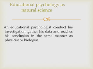 
An educational psychologist conduct his
investigation ,gather his data and reaches
his conclusion in the same manner as
physicist or biologist.
Educational psychology as
natural science
 