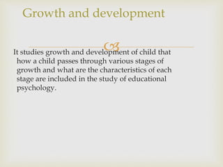 It studies growth and development of child that
how a child passes through various stages of
growth and what are the characteristics of each
stage are included in the study of educational
psychology.
Growth and development
 