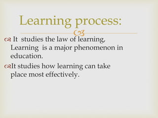  It studies the law of learning,
Learning is a major phenomenon in
education.
It studies how learning can take
place most effectively.
Learning process:
 