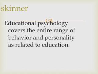 Educational psychology
covers the entire range of
behavior and personality
as related to education.
skinner
 
