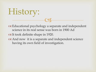 
 Educational psychology a separate and independent
science in its real sense was born in 1900 Ad
 It took definite shape in 1920.
 And now it is a separate and independent science
having its own field of investigation.
History:
 