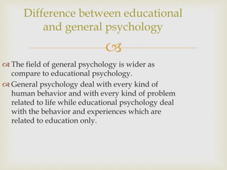 
 The field of general psychology is wider as
compare to educational psychology.
 General psychology deal with every kind of
human behavior and with every kind of problem
related to life while educational psychology deal
with the behavior and experiences which are
related to education only.
Difference between educational
and general psychology
 